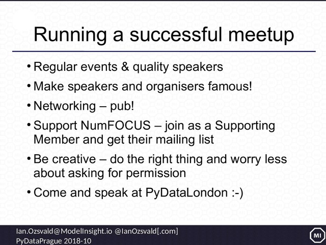 Ian.Ozsvald@ModelInsight.io @IanOzsvald[.com]
PyDataPrague 2018-10
Running a successful meetup
●
Regular events & quality speakers
●
Make speakers and organisers famous!
●
Networking – pub!
●
Support NumFOCUS – join as a Supporting
Member and get their mailing list
●
Be creative – do the right thing and worry less
about asking for permission
●
Come and speak at PyDataLondon :-)
