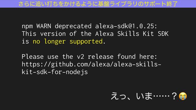 ͞Βʹ௥͍ଧͪΛ͔͚ΔΑ͏ʹج൫ϥΠϒϥϦͷαϙʔτऴྃ
͑ͬɺ͍·ʜʜʁ😭
npm WARN deprecated alexa-sdk@1.0.25:
This version of the Alexa Skills Kit SDK
is no longer supported.
Please use the v2 release found here:
https://github.com/alexa/alexa-skills-
kit-sdk-for-nodejs
