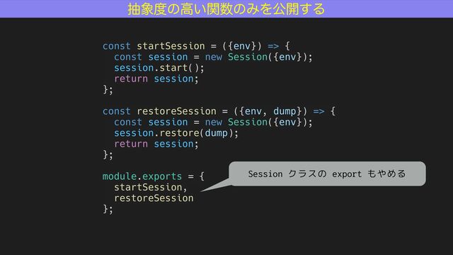 ந৅౓ͷߴ͍ؔ਺ͷΈΛެ։͢Δ
const startSession = ({env}) => {
const session = new Session({env});
session.start();
return session;
};
const restoreSession = ({env, dump}) => {
const session = new Session({env});
session.restore(dump);
return session;
};
module.exports = {
startSession,
restoreSession
};
Session クラスの export もやめる

