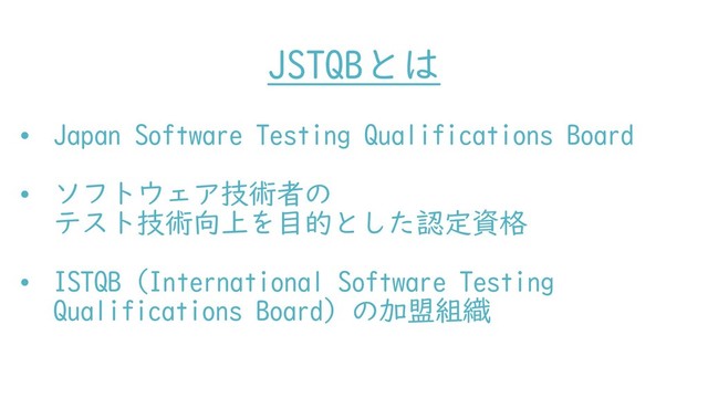JSTQBとは
• Japan Software Testing Qualifications Board
• ソフトウェア技術者の
テスト技術向上を目的とした認定資格
• ISTQB（International Software Testing
Qualifications Board）の加盟組織
