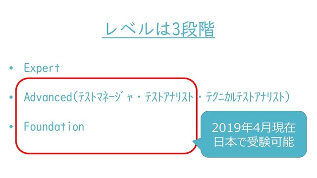レベルは3段階
• Expert
• Advanced(ﾃｽﾄﾏﾈｰｼﾞｬ・ﾃｽﾄｱﾅﾘｽﾄ・ﾃｸﾆｶﾙﾃｽﾄｱﾅﾘｽﾄ)
• Foundation 2019年4月現在
日本で受験可能

