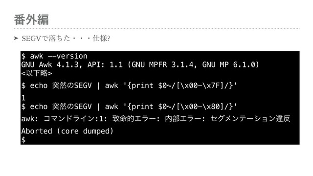 ൪֎ฤ
➤ SEGVͰམͪͨɾɾɾ࢓༷?
$ awk --version 
GNU Awk 4.1.3, API: 1.1 (GNU MPFR 3.1.4, GNU MP 6.1.0) 
<ҎԼུ> 
$ echo ಥવͷSEGV | awk '{print $0~/[\x00-\x7F]/}' 
1 
$ echo ಥવͷSEGV | awk '{print $0~/[\x00-\x80]/}' 
awk: ίϚϯυϥΠϯ:1: க໋తΤϥʔ: ಺෦Τϥʔ: ηάϝϯςʔγϣϯҧ൓ 
Aborted (core dumped) 
$
