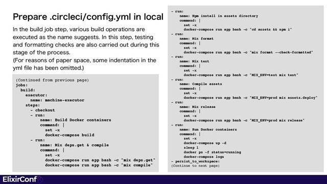 (Continued from previous page
)

jobs
:

build
:

executor
:

name: machine-executo
r

steps
:

- checkou
t

- run
:

name: Build Docker container
s

command:
|

set -
x

docker-compose buil
d

- run
:

name: Mix deps.get & compil
e

command:
|

set -
x

docker-compose run app bash -c "mix deps.get
"

docker-compose run app bash -c "mix compile"
*OUIFCVJMEKPCTUFQWBSJPVTCVJMEPQFSBUJPOTBSF
FYFDVUFEBTUIFOBNFTVHHFTUT*OUIJTTUFQUFTUJOH
BOEGPSNBUUJOHDIFDLTBSFBMTPDBSSJFEPVUEVSJOHUIJT
TUBHFPGUIFQSPDFTT
'PSSFBTPOTPGQBQFSTQBDFTPNFJOEFOUBUJPOJOUIF
ZNMGJMFIBTCFFOPNJUUFE

1SFQBSFDJSDMFDJDPOGJHZNMJOMPDBM - run
:

name: Npm install in assets director
y

command:
|

set -
x

docker-compose run app bash -c "cd assets && npm i
"

- run
:

name: Mix forma
t

command:
|

set -
x

docker-compose run app bash -c "mix format --check-formatted
"

- run
:

name: Mix tes
t

command:
|

set -
x

docker-compose run app bash -c "MIX_ENV=test mix test
"

- run
:

name: Compile asset
s

command:
|

set -
x

docker-compose run app bash -c "MIX_ENV=prod mix assets.deploy
"

- run
:

name: Mix releas
e

command:
|

set -
x

docker-compose run app bash -c "MIX_ENV=prod mix release
"

- run
:

name: Run Docker container
s

command:
|

set -
x

docker-compose up -
d

sleep
1

docker ps -f status=runnin
g

docker-compose log
s

- persist_to_workspace
:

(Continue to next page)
