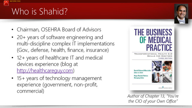NETSPECTIVE
www.netspective.com 2
Who is Shahid?
• Chairman, OSEHRA Board of Advisors
• 20+ years of software engineering and
multi-discipline complex IT implementations
(Gov., defense, health, finance, insurance)
• 12+ years of healthcare IT and medical
devices experience (blog at
http://healthcareguy.com)
• 15+ years of technology management
experience (government, non-profit,
commercial)
Author of Chapter 13, “You’re
the CIO of your Own Office”
