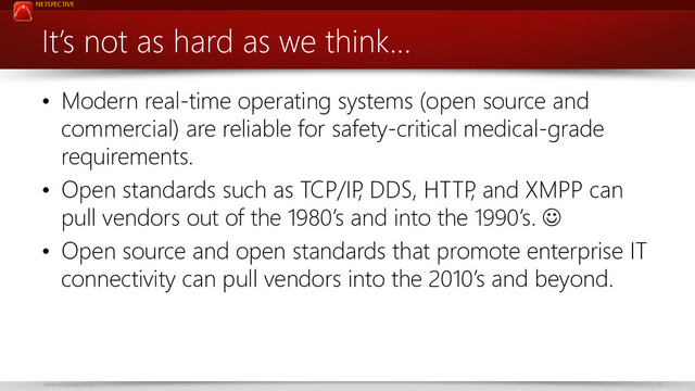 NETSPECTIVE
www.netspective.com 22
It’s not as hard as we think…
• Modern real-time operating systems (open source and
commercial) are reliable for safety-critical medical-grade
requirements.
• Open standards such as TCP/IP
, DDS, HTTP
, and XMPP can
pull vendors out of the 1980’s and into the 1990’s. 
• Open source and open standards that promote enterprise IT
connectivity can pull vendors into the 2010’s and beyond.
