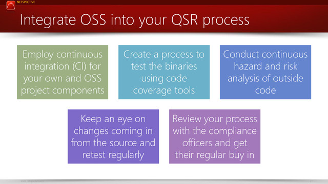 NETSPECTIVE
www.netspective.com 27
Integrate OSS into your QSR process
Employ continuous
integration (CI) for
your own and OSS
project components
Create a process to
test the binaries
using code
coverage tools
Conduct continuous
hazard and risk
analysis of outside
code
Keep an eye on
changes coming in
from the source and
retest regularly
Review your process
with the compliance
officers and get
their regular buy in
