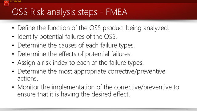 NETSPECTIVE
www.netspective.com 33
OSS Risk analysis steps - FMEA
• Define the function of the OSS product being analyzed.
• Identify potential failures of the OSS.
• Determine the causes of each failure types.
• Determine the effects of potential failures.
• Assign a risk index to each of the failure types.
• Determine the most appropriate corrective/preventive
actions.
• Monitor the implementation of the corrective/preventive to
ensure that it is having the desired effect.
