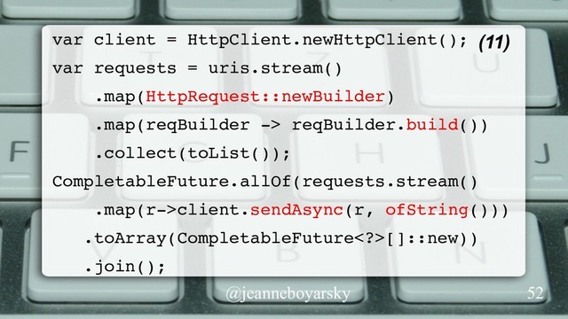 @jeanneboyarsky
(11)
var client = HttpClient.newHttpClient();
var requests = uris.stream()
.map(HttpRequest::newBuilder)
.map(reqBuilder -> reqBuilder.build())
.collect(toList());
CompletableFuture.allOf(requests.stream()
.map(r->client.sendAsync(r, ofString()))
.toArray(CompletableFuture>[]::new))
.join();
52
