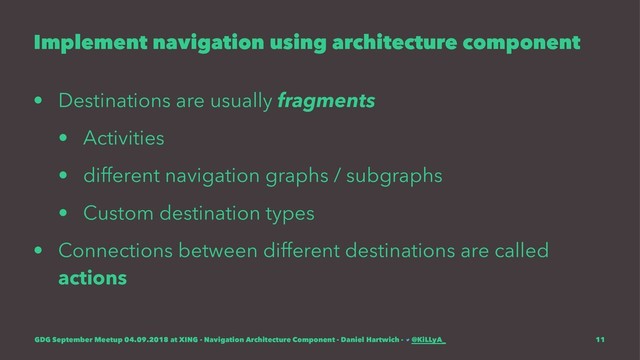 Implement navigation using architecture component
• Destinations are usually fragments
• Activities
• different navigation graphs / subgraphs
• Custom destination types
• Connections between different destinations are called
actions
GDG September Meetup 04.09.2018 at XING - Navigation Architecture Component - Daniel Hartwich - @KiLLyA_ 11
