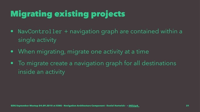 Migrating existing projects
• NavController + navigation graph are contained within a
single activity
• When migrating, migrate one activity at a time
• To migrate create a navigation graph for all destinations
inside an activity
GDG September Meetup 04.09.2018 at XING - Navigation Architecture Component - Daniel Hartwich - @KiLLyA_ 21
