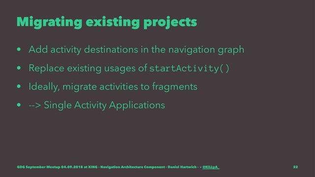Migrating existing projects
• Add activity destinations in the navigation graph
• Replace existing usages of startActivity()
• Ideally, migrate activities to fragments
• --> Single Activity Applications
GDG September Meetup 04.09.2018 at XING - Navigation Architecture Component - Daniel Hartwich - @KiLLyA_ 22
