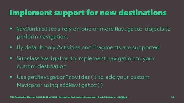 Implement support for new destinations
• NavControllers rely on one or more Navigator objects to
perform navigation.
• By default only Activities and Fragments are supported
• Subclass Navigator to implement navigation to your
custom destination
• Use getNavigatorProvider() to add your custom
Navigator using addNavigator()
GDG September Meetup 04.09.2018 at XING - Navigation Architecture Component - Daniel Hartwich - @KiLLyA_ 24
