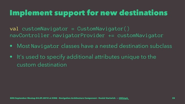 Implement support for new destinations
val customNavigator = CustomNavigator()
navController.navigatorProvider += customNavigator
• Most Navigator classes have a nested destination subclass
• It's used to specify additional attributes unique to the
custom destination
GDG September Meetup 04.09.2018 at XING - Navigation Architecture Component - Daniel Hartwich - @KiLLyA_ 25
