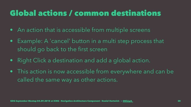 Global actions / common destinations
• An action that is accessible from multiple screens
• Example: A 'cancel' button in a multi step process that
should go back to the ﬁrst screen
• Right Click a destination and add a global action.
• This action is now accessible from everywhere and can be
called the same way as other actions.
GDG September Meetup 04.09.2018 at XING - Navigation Architecture Component - Daniel Hartwich - @KiLLyA_ 28
