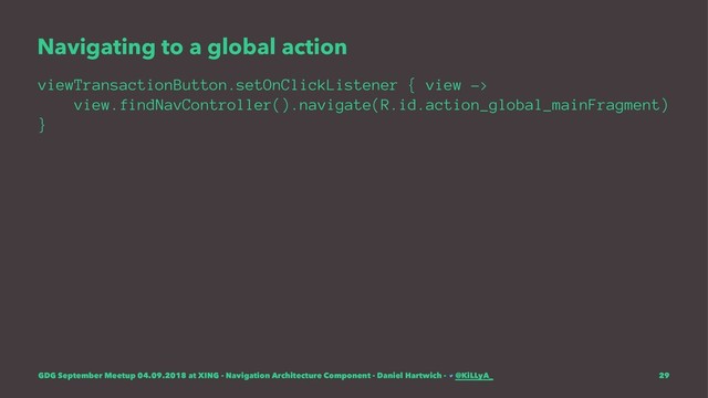 Navigating to a global action
viewTransactionButton.setOnClickListener { view ->
view.findNavController().navigate(R.id.action_global_mainFragment)
}
GDG September Meetup 04.09.2018 at XING - Navigation Architecture Component - Daniel Hartwich - @KiLLyA_ 29
