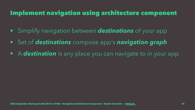 Implement navigation using architecture component
• Simplify navigation between destinations of your app
• Set of destinations compose app's navigation graph
• A destination is any place you can navigate to in your app
GDG September Meetup 04.09.2018 at XING - Navigation Architecture Component - Daniel Hartwich - @KiLLyA_ 10
