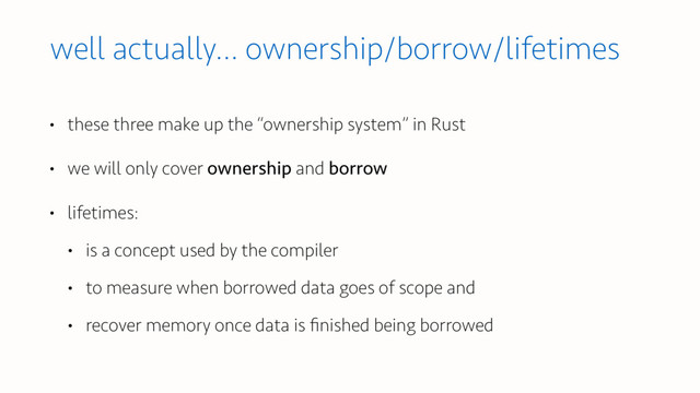 well actually… ownership/borrow/lifetimes
• these three make up the “ownership system” in Rust
• we will only cover ownership and borrow
• lifetimes:
• is a concept used by the compiler
• to measure when borrowed data goes of scope and
• recover memory once data is ﬁnished being borrowed

