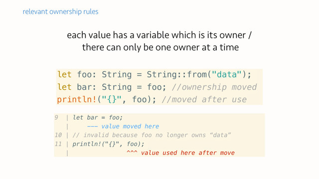 each value has a variable which is its owner /
there can only be one owner at a time
relevant ownership rules
let foo: String = String::from("data");
let bar: String = foo; //ownership moved
println!("{}", foo); //moved after use
9 | let bar = foo;
| --- value moved here
10 | // invalid because foo no longer owns “data”
11 | println!("{}", foo);
| ^^^ value used here after move
