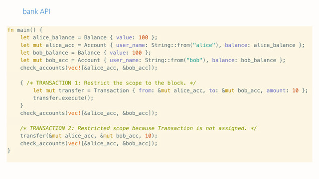 bank API
fn main() {
let alice_balance = Balance { value: 100 };
let mut alice_acc = Account { user_name: String::from("alice"), balance: alice_balance };
let bob_balance = Balance { value: 100 };
let mut bob_acc = Account { user_name: String::from(“bob"), balance: bob_balance };
check_accounts(vec![&alice_acc, &bob_acc]);
{ /* TRANSACTION 1: Restrict the scope to the block. */
let mut transfer = Transaction { from: &mut alice_acc, to: &mut bob_acc, amount: 10 };
transfer.execute();
}
check_accounts(vec![&alice_acc, &bob_acc]);
/* TRANSACTION 2: Restricted scope because Transaction is not assigned. */
transfer(&mut alice_acc, &mut bob_acc, 10);
check_accounts(vec![&alice_acc, &bob_acc]);
}
