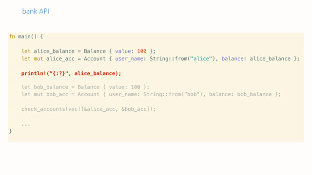bank API
fn main() {
let alice_balance = Balance { value: 100 };
let mut alice_acc = Account { user_name: String::from("alice"), balance: alice_balance };
println!(“{:?}", alice_balance);
let bob_balance = Balance { value: 100 };
let mut bob_acc = Account { user_name: String::from(“bob"), balance: bob_balance };
check_accounts(vec![&alice_acc, &bob_acc]);
...
}
