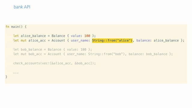 bank API
fn main() {
let alice_balance = Balance { value: 100 };
let mut alice_acc = Account { user_name: String::from("alice"), balance: alice_balance };
let bob_balance = Balance { value: 100 };
let mut bob_acc = Account { user_name: String::from(“bob"), balance: bob_balance };
check_accounts(vec![&alice_acc, &bob_acc]);
...
}
