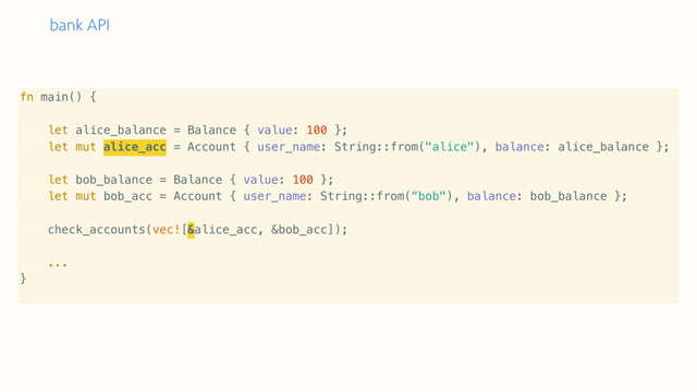 bank API
fn main() {
let alice_balance = Balance { value: 100 };
let mut alice_acc = Account { user_name: String::from("alice"), balance: alice_balance };
let bob_balance = Balance { value: 100 };
let mut bob_acc = Account { user_name: String::from(“bob"), balance: bob_balance };
check_accounts(vec![&alice_acc, &bob_acc]);
...
}
