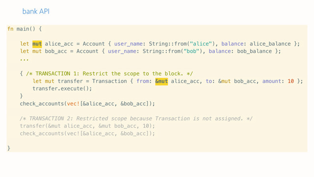 bank API
fn main() {
let mut alice_acc = Account { user_name: String::from("alice"), balance: alice_balance };
let mut bob_acc = Account { user_name: String::from(“bob"), balance: bob_balance };
...
{ /* TRANSACTION 1: Restrict the scope to the block. */
let mut transfer = Transaction { from: &mut alice_acc, to: &mut bob_acc, amount: 10 };
transfer.execute();
}
check_accounts(vec![&alice_acc, &bob_acc]);
/* TRANSACTION 2: Restricted scope because Transaction is not assigned. */
transfer(&mut alice_acc, &mut bob_acc, 10);
check_accounts(vec![&alice_acc, &bob_acc]);
}
