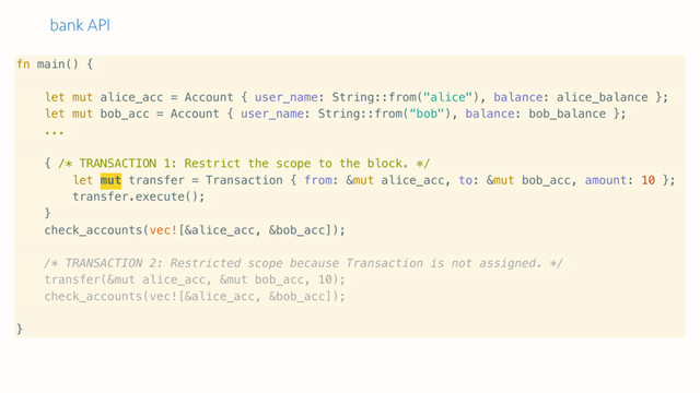 bank API
fn main() {
let mut alice_acc = Account { user_name: String::from("alice"), balance: alice_balance };
let mut bob_acc = Account { user_name: String::from(“bob"), balance: bob_balance };
...
{ /* TRANSACTION 1: Restrict the scope to the block. */
let mut transfer = Transaction { from: &mut alice_acc, to: &mut bob_acc, amount: 10 };
transfer.execute();
}
check_accounts(vec![&alice_acc, &bob_acc]);
/* TRANSACTION 2: Restricted scope because Transaction is not assigned. */
transfer(&mut alice_acc, &mut bob_acc, 10);
check_accounts(vec![&alice_acc, &bob_acc]);
}
