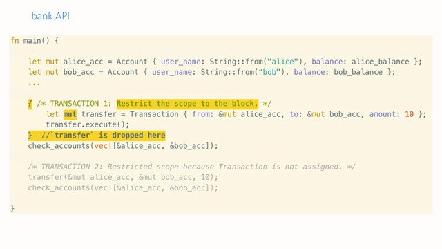 bank API
fn main() {
let mut alice_acc = Account { user_name: String::from("alice"), balance: alice_balance };
let mut bob_acc = Account { user_name: String::from(“bob"), balance: bob_balance };
...
{ /* TRANSACTION 1: Restrict the scope to the block. */
let mut transfer = Transaction { from: &mut alice_acc, to: &mut bob_acc, amount: 10 };
transfer.execute();
} //`transfer` is dropped here
check_accounts(vec![&alice_acc, &bob_acc]);
/* TRANSACTION 2: Restricted scope because Transaction is not assigned. */
transfer(&mut alice_acc, &mut bob_acc, 10);
check_accounts(vec![&alice_acc, &bob_acc]);
}
