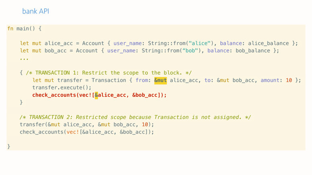 bank API
fn main() {
let mut alice_acc = Account { user_name: String::from("alice"), balance: alice_balance };
let mut bob_acc = Account { user_name: String::from(“bob"), balance: bob_balance };
...
{ /* TRANSACTION 1: Restrict the scope to the block. */
let mut transfer = Transaction { from: &mut alice_acc, to: &mut bob_acc, amount: 10 };
transfer.execute();
check_accounts(vec![&alice_acc, &bob_acc]);
}
/* TRANSACTION 2: Restricted scope because Transaction is not assigned. */
transfer(&mut alice_acc, &mut bob_acc, 10);
check_accounts(vec![&alice_acc, &bob_acc]);
}
