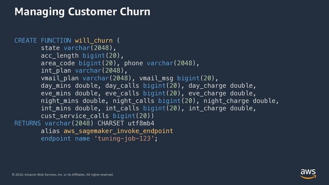 © 2020, Amazon Web Services, Inc. or its Affiliates. All rights reserved.
Managing Customer Churn
CREATE FUNCTION will_churn (
state varchar(2048),
acc_length bigint(20),
area_code bigint(20), phone varchar(2048),
int_plan varchar(2048),
vmail_plan varchar(2048), vmail_msg bigint(20),
day_mins double, day_calls bigint(20), day_charge double,
eve_mins double, eve_calls bigint(20), eve_charge double,
night_mins double, night_calls bigint(20), night_charge double,
int_mins double, int_calls bigint(20), int_charge double,
cust_service_calls bigint(20))
RETURNS varchar(2048) CHARSET utf8mb4
alias aws_sagemaker_invoke_endpoint
endpoint name 'tuning-job-123’;
