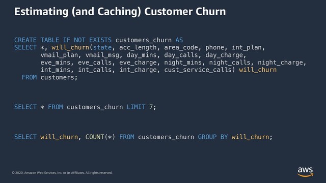 © 2020, Amazon Web Services, Inc. or its Affiliates. All rights reserved.
Estimating (and Caching) Customer Churn
CREATE TABLE IF NOT EXISTS customers_churn AS
SELECT *, will_churn(state, acc_length, area_code, phone, int_plan,
vmail_plan, vmail_msg, day_mins, day_calls, day_charge,
eve_mins, eve_calls, eve_charge, night_mins, night_calls, night_charge,
int_mins, int_calls, int_charge, cust_service_calls) will_churn
FROM customers;
SELECT * FROM customers_churn LIMIT 7;
SELECT will_churn, COUNT(*) FROM customers_churn GROUP BY will_churn;
