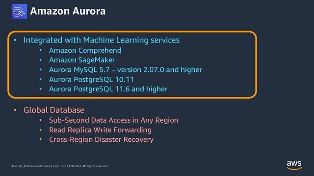 © 2020, Amazon Web Services, Inc. or its Affiliates. All rights reserved.
Amazon Aurora
• Integrated with Machine Learning services
• Amazon Comprehend
• Amazon SageMaker
• Aurora MySQL 5.7 – version 2.07.0 and higher
• Aurora PostgreSQL 10.11
• Aurora PostgreSQL 11.6 and higher
• Global Database
• Sub-Second Data Access in Any Region
• Read Replica Write Forwarding
• Cross-Region Disaster Recovery
