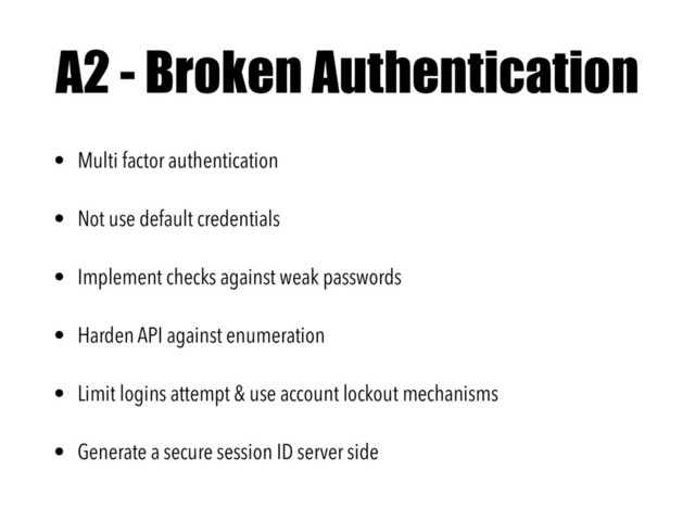 A2 - Broken Authentication
• Multi factor authentication
• Not use default credentials
• Implement checks against weak passwords
• Harden API against enumeration
• Limit logins attempt & use account lockout mechanisms
• Generate a secure session ID server side
