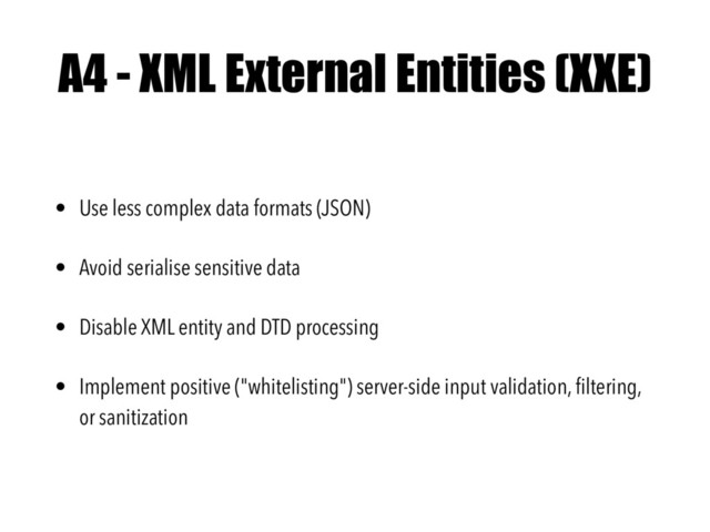 A4 - XML External Entities (XXE)
• Use less complex data formats (JSON)
• Avoid serialise sensitive data
• Disable XML entity and DTD processing
• Implement positive ("whitelisting") server-side input validation, ﬁltering,
or sanitization
