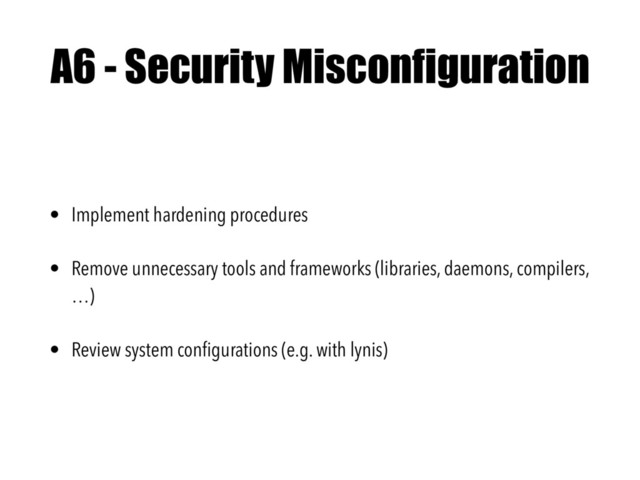 A6 - Security Misconfiguration
• Implement hardening procedures
• Remove unnecessary tools and frameworks (libraries, daemons, compilers,
…)
• Review system conﬁgurations (e.g. with lynis)
