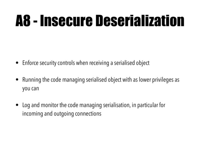 A8 - Insecure Deserialization
• Enforce security controls when receiving a serialised object
• Running the code managing serialised object with as lower privileges as
you can
• Log and monitor the code managing serialisation, in particular for
incoming and outgoing connections
