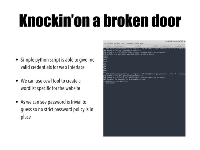 Knockin’on a broken door
• Simple python script is able to give me
valid credentials for web interface
• We can use cewl tool to create a
wordlist speciﬁc for the website
• As we can see password is trivial to
guess so no strict password policy is in
place
