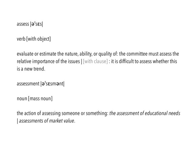 assess |əˈsɛs|
verb [with object]
evaluate or estimate the nature, ability, or quality of: the committee must assess the
relative importance of the issues | [with clause] : it is difﬁcult to assess whether this
is a new trend.
assessment |əˈsɛsmənt|
noun [mass noun]
the action of assessing someone or something: the assessment of educational needs
| assessments of market value.
