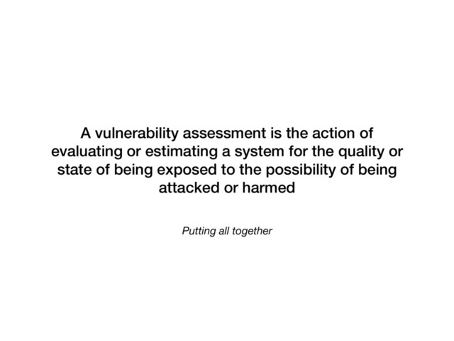 Putting all together
A vulnerability assessment is the action of
evaluating or estimating a system for the quality or
state of being exposed to the possibility of being
attacked or harmed
