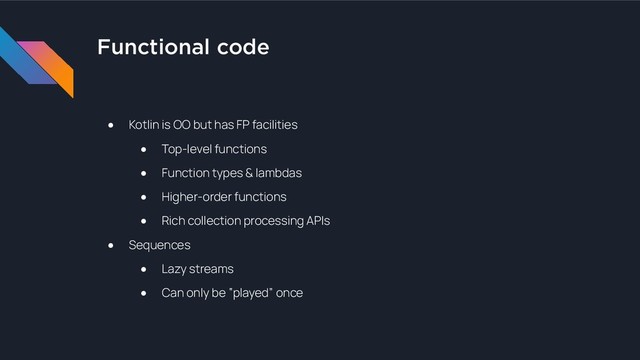 Functional code
● Kotlin is OO but has FP facilities
● Top-level functions
● Function types & lambdas
● Higher-order functions
● Rich collection processing APIs
● Sequences
● Lazy streams
● Can only be “played” once
