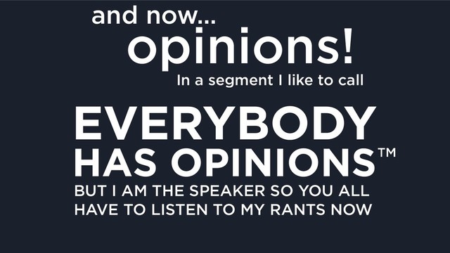 and now…
opinions!
In a segment I like to call
EVERYBODY
HAS OPINIONSTM
BUT I AM THE SPEAKER SO YOU ALL 
HAVE TO LISTEN TO MY RANTS NOW
