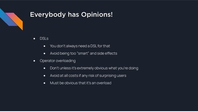 Everybody has Opinions!
● DSLs
● You don’t always need a DSL for that
● Avoid being too “smart” and side effects
● Operator overloading
● Don’t unless it’s extremely obvious what you’re doing
● Avoid at all costs if any risk of surprising users
● Must be obvious that it’s an overload

