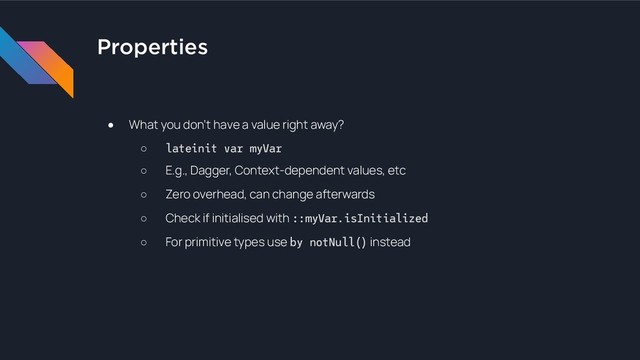 Properties
● What you don’t have a value right away?
○ lateinit var myVar
○ E.g., Dagger, Context-dependent values, etc
○ Zero overhead, can change afterwards
○ Check if initialised with ::myVar.isInitialized
○ For primitive types use by notNull() instead
