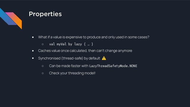 Properties
● What if a value is expensive to produce and only used in some cases?
○ val myVal by lazy { … }
● Caches value once calculated, then can’t change anymore
● Synchronised (thread-safe) by default ⚠
○ Can be made faster with LazyThreadSafetyMode.NONE
○ Check your threading model!

