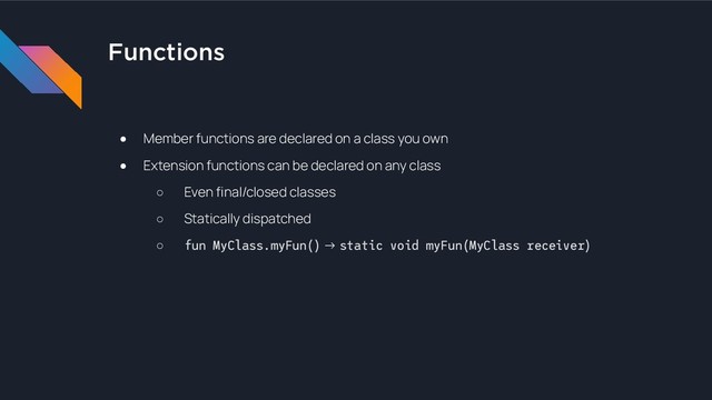 Functions
● Member functions are declared on a class you own
● Extension functions can be declared on any class
○ Even final/closed classes
○ Statically dispatched
○ fun MyClass.myFun() → static void myFun(MyClass receiver)
