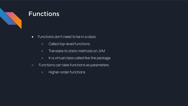 Functions
● Functions don’t need to be in a class
○ Called top-level functions
○ Translate to static methods on JVM
○ In a virtual class called like the package
○ Functions can take functions as parameters
○ Higher-order functions
