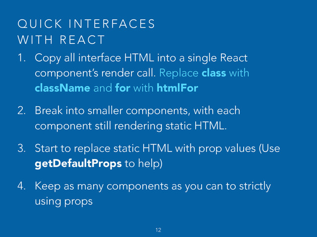 Q U I C K I N T E R FA C E S  
W I T H R E A C T
1. Copy all interface HTML into a single React
component’s render call. Replace class with
className and for with htmlFor
2. Break into smaller components, with each
component still rendering static HTML.
3. Start to replace static HTML with prop values (Use
getDefaultProps to help)
4. Keep as many components as you can to strictly
using props
12
