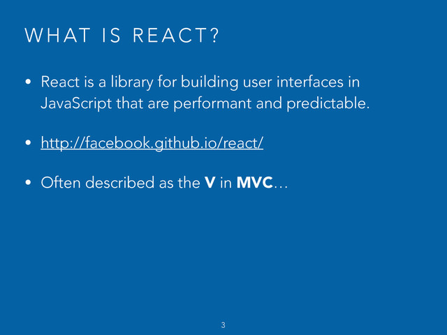 W H AT I S R E A C T ?
• React is a library for building user interfaces in
JavaScript that are performant and predictable.
• http://facebook.github.io/react/
• Often described as the V in MVC…
3
