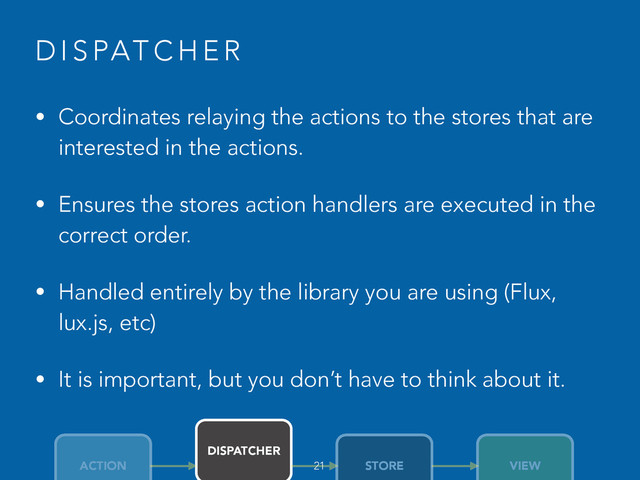 D I S PAT C H E R
• Coordinates relaying the actions to the stores that are
interested in the actions.
• Ensures the stores action handlers are executed in the
correct order.
• Handled entirely by the library you are using (Flux,
lux.js, etc)
• It is important, but you don’t have to think about it.
ACTION
DISPATCHER
STORE VIEW
21
